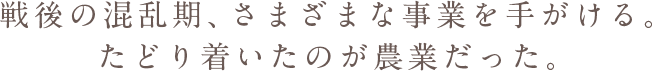 戦後の混乱期、さまざまな事業を手がける。たどり着いたのが農業だった。