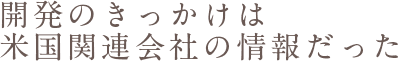 開発のきっかけは米国関連会社の情報だった