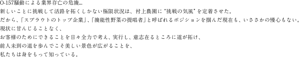 O-157騒動による業界存亡の危機...新しいことに挑戦して活路を拓くしかない極限状況は、村上農園に“挑戦の気風”を定着させた。だから、「スプラウトのトップ企業」、「機能性野菜の提唱者」と呼ばれるポジションを掴んだ現在も、いささかの慢心もない。現状に甘んじることなく、お客様のためにできることを日々全力で考え、実行し、意志在るところに道が拓け、前人未到の道を歩んでこそ美しい景色が広がることを、私たちは身をもって知っている。