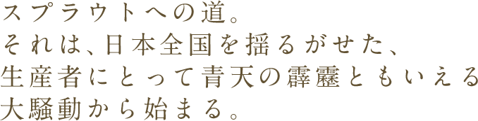 スプラウトへの道。それは、日本全国を揺るがせた、生産者にとって青天の霹靂ともいえる大騒動から始まる。