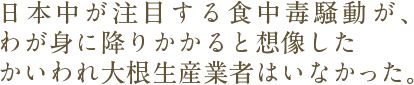 日本中が注目する食中毒騒動が、わが身に降りかかると想像したかいわれ大根生産業者はいなかった。