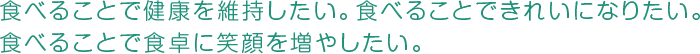 食べることで健康を維持したい。 食べることできれいになりたい。 食べることで食卓に笑顔を増やしたい。