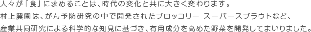 人々が「食」に求めることは、時代の変化と共に大きく変わります。村上農園は、予防研究の中で開発されたブロッコリー スーパースプラウトなど、産学共同研究による科学的な知見に基づき、有用成分を高めた野菜を開発してまいりました。