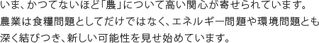 いま、かつてないほど「農」について高い関心が寄せられています。農業は食糧問題としてだけではなく、エネルギー問題や環境問題とも深く結びつき、新しい可能性を見せ始めています。