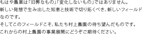 もはや農業は「旧弊なもの」「変化しないもの」ではありません。新しい発想で生み出した知恵と技術で切り拓くべき、新しいフィールドなのです。そしてこのフィールドこそ、私たち村上農園の待ち望んだものです。これからの村上農園の事業展開にどうぞご期待ください。