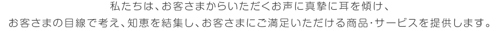 私たちは、お客さまからいただくお声に真摯に耳を傾け、お客さまの目線で考え、知恵を結集し、お客さまにご満足いただける商品・サービスを提供します。