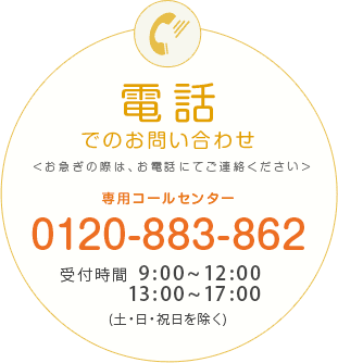 電話でのお問い合わせ ＜お急ぎの際は、お電話にてご連絡ください＞ 専用コールセンター | 0120-883-862 受付時間 9:00~17:00 (日・祝・月2回の市場休日除く)