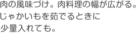 肉の風味づけ。肉料理の幅が広がる。じゃかいもを茹でるときに少量入れても。