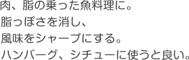 肉、脂の乗った魚料理に。脂っぽさを消し、風味をシャープにする。ハンバーグ、シチューに。