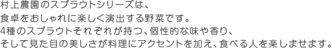 村上農園のスプラウトシリーズは、食卓をおしゃれに楽しく演出する野菜です。４種のスプラウトそれぞれが持つ、個性的な味や香り、そして見た目の美しさが料理にアクセントを加え、食べる人を楽しませます。