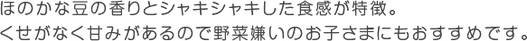 ほのかな豆の香りとシャキシャキした食感が特徴。くせがなく甘みがあるので野菜嫌いのお子さまにもおすすめです。