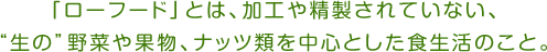 「ローフード」とは、加工や精製されていない、“生の”野菜や果物、ナッツ類を中心とした食生活のこと。