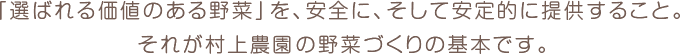 「選ばれる価値のある野菜」を、安全に、そして安定的に提供すること。 それが村上農園の野菜づくりの基本です。