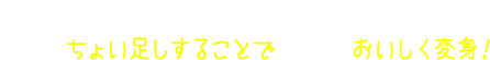 1つの調味料だけでなく、そこにちょい足しすることで、さらにおいしく変身！