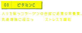 03 ビタミンC ハリを保つコラーゲンの合成に必要な栄養素。免疫増強に役立つほか、ストレスを緩和する副腎髄質ホルモンをつくるはたらきをします。強い抗酸化作用があります。