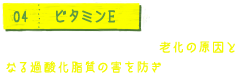 04 ビタミンE 強力な抗酸化作用があり、老化の原因となる過酸化脂肪の害を防ぎます。