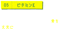 05 ビタミンK 出血時の血液凝固を促進するほか、カルシウムの代謝に関与し、骨を丈夫にします。