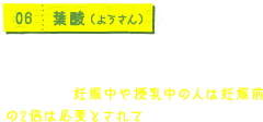 06 葉酸（ようさん） 赤血球の形状に不可欠なビタミン。DNAの合成を助け成長を促すはたらきもあるため、妊娠中や授乳中の人は妊娠前の2倍は必要とされています。