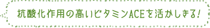 抗酸化作用の高いビタミンACEを活かしきる！