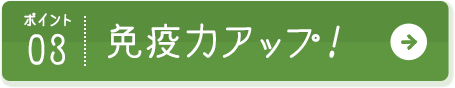 ポイント03 免疫力アップ！