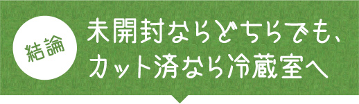結論 未開封ならどちらでも、カット済みなら冷蔵室へ