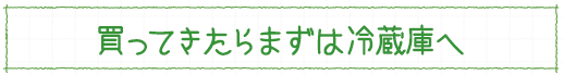 買ってきたらまずは冷蔵庫へ