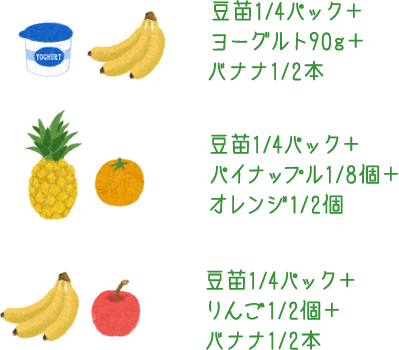 豆苗1/4パック＋ヨーグルト90g＋バナナ1/2本 豆苗1/4パック＋パイナップル1/8個＋みかん1/2個 豆苗1/4パック＋りんご1/2個＋バナナ1/2本