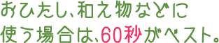 おひたし、和え物などに使う場合は、60秒がベスト。