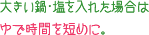 大きい鍋・塩を入れた場合はゆで時間を短めに。