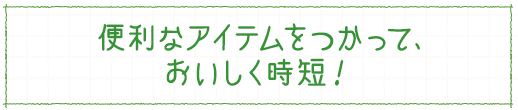 便利なアイテムをつかって、おいしく時短！