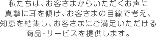 私たちは、お客さまからいただくお声に 真摯に耳を傾け、お客さまの目線で考え、 知恵を結集し、お客さまにご満足いただける 商品・サービスを提供します。