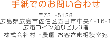 手紙でのお問い合わせ 〒283-0825 千葉県東金市滝490番地 株式会社村上農園 お客さま相談室宛