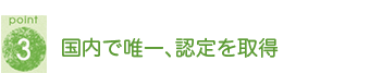 POINT3 国内で唯一、認定を取得