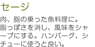 セージ 肉、脂の乗った魚料理に。脂っぽさを消し、風味をシャープにする。ハンバーグ、シチューに使うと良い。