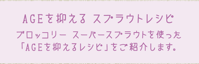 AGEを抑える スプラウトレシピ ブロッコリー スーパースプラウトを使った「AGEを抑えるレシピ」をご紹介します。