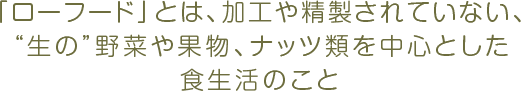 「ローフード」とは、加工や精製されていない、“生の”野菜や果物、ナッツ類を中心とした食生活のこと