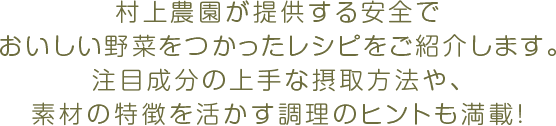 村上農園が提供する安全でおいしい野菜をつかったレシピをご紹介します。注目成分の上手な接種方法や、素材の特徴を活かす調理のヒントも満載!